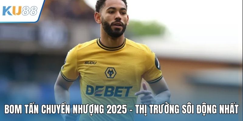Bom Tấn Chuyển Nhượng 2025 - Thị Trường Sôi Động Nhất